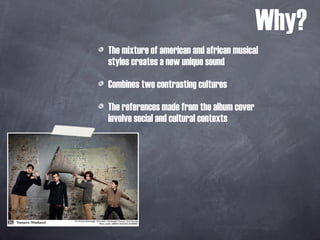 The mixture of american and african musical styles creates a new unique sound Combines two contrasting cultures  The references made from the album cover involve social and cultural contexts Why? 