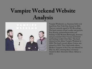 Vampire Weekend Website
Analysis
Vampire Weekend is an American Indie rock
band from New York City, formed in 2006.
They are currently signed to XL Recordings.
The band consists of lead vocalist and guitarist
Ezra Koenig, guitarist/keyboardist and
backing vocalist Rostam Batmanglij, drummer
and percussionist Chris Tomson and bassist
and backing vocalist Chris Baio. The band
released its first album Vampire Weekend in
2008, The band's second album, Contra, was
released in 2010. Their third studio album,
Modern Vampires of the City, was released on
May 14, 2013, winning them a Grammy
Award for Best Alternative Music Album in
2014.
 