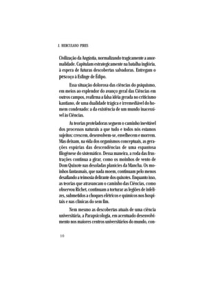 J. HERCULANO PIRES
10
CivilizaçãodaAngústia,normalizandotragicamenteaanor-
malidade. Capitulam estrategicamente na batalha inglória,
à espera de futuras descobertas salvadoras. Entregam o
pescoço à Esfinge de Édipo.
Essa situação dolorosa das ciências do psiquismo,
em meios ao esplendor do avanço geral das Ciências em
outros campos, reafirma a falsa idéia gerada no criticismo
kantiano, de uma dualidade trágica e irremediável do ho-
mem condenado: a da existência de um mundo inacessí-
vel às Ciências.
Asteoriasproteladorasseguemocaminhoinevitável
dos processos naturais a que tudo e todos nós estamos
sujeitos:crescem,desenvolvem-se,envelhecememorrem.
Masdeixam,navidadosorganismosconceptuais,asgera-
ções espúrias das descendências de uma espantosa
filogênese do sistemático. Dessa maneira, a roda das frus-
trações continua a girar, como os moinhos de vento de
Dom Quixote nas desoladas planícies da Mancha. Os mo-
inhos fantasmais, que nada moem, continuam pelo menos
desafiandoateimosiadelirantedosquixotes.Enquantoisso,
as teorias que atravancam o caminho das Ciências, como
observou Richet, continuam a torturar as legiões de infeli-
zes,submetidosachoqueselétricosequímicosnoshospi-
tais e nas clínicas do sem fim.
Nem mesmo as descobertas atuais de uma ciência
universitária, a Parapsicologia, em acentuado desenvolvi-
mento nos maiores centros universitários do mundo, con-
 