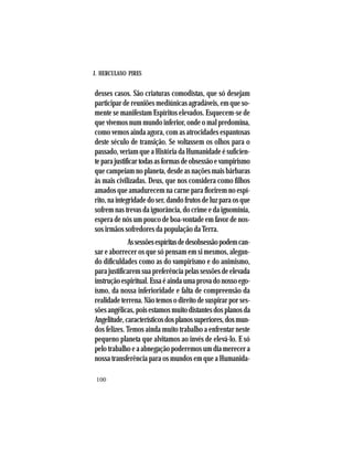 J. HERCULANO PIRES
100
desses casos. São criaturas comodistas, que só desejam
participar de reuniões mediúnicas agradáveis, em que so-
mente se manifestam Espíritos elevados. Esquecem-se de
que vivemos num mundo inferior, onde o mal predomina,
como vemos ainda agora, com as atrocidades espantosas
deste século de transição. Se voltassem os olhos para o
passado, veriam que a História da Humanidade é suficien-
teparajustificartodasasformasdeobsessãoevampirismo
que campeiam no planeta, desde as nações mais bárbaras
às mais civilizadas. Deus, que nos considera como filhos
amados que amadurecem na carne para florirem no espí-
rito, na integridade do ser, dando frutos de luz para os que
sofrem nas trevas da ignorância, do crime e da ignomínia,
espera de nós um pouco de boa-vontade em favor de nos-
sos irmãos sofredores da população da Terra.
Assessõesespíritasdedesobsessãopodemcan-
sar e aborrecer os que só pensam em si mesmos, alegan-
do dificuldades como as do vampirismo e do animismo,
para justificarem sua preferência pelas sessões de elevada
instruçãoespiritual.Essaéaindaumaprovadonossoego-
ísmo, da nossa inferioridade e falta de compreensão da
realidadeterrena.Nãotemosodireitodesuspirarporses-
sõesangélicas,poisestamosmuitodistantesdosplanosda
Angelitude,característicosdosplanossuperiores,dosmun-
dos felizes. Temos ainda muito trabalho a enfrentar neste
pequeno planeta que alvitamos ao invés de elevá-lo. E só
pelo trabalho e a abnegação poderemos um dia merecer a
nossa transferência para os mundos em que a Humanida-
 