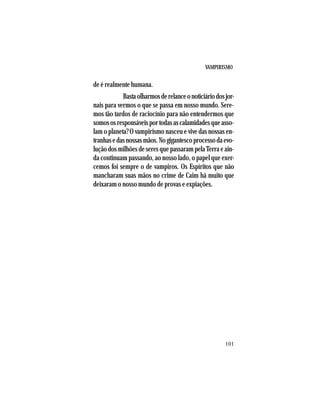 VAMPIRISMO
101
de é realmente humana.
Bastaolharmosderelanceonoticiáriodosjor-
nais para vermos o que se passa em nosso mundo. Sere-
mos tão tardos de raciocínio para não entendermos que
somososresponsáveisportodasascalamidadesqueasso-
lam o planeta? O vampirismo nasceu e vive das nossas en-
tranhasedasnossasmãos.Nogigantescoprocessodaevo-
lução dos milhões de seres que passaram pela Terra e ain-
da continuam passando, ao nosso lado, o papel que exer-
cemos foi sempre o de vampiros. Os Espíritos que não
mancharam suas mãos no crime de Caim há muito que
deixaram o nosso mundo de provas e expiações.
 