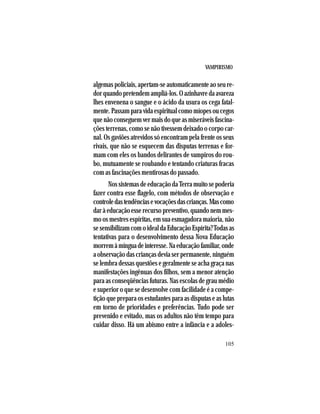 VAMPIRISMO
105
algemas policiais, apertam-se automaticamente ao seu re-
dorquandopretendemampliá-los.Oazinhavredaavareza
lhes envenena o sangue e o ácido da usura os cega fatal-
mente. Passam para vida espiritual como míopes ou cegos
quenãoconseguemvermaisdoqueasmiseráveisfascina-
ções terrenas, como se não tivessem deixado o corpo car-
nal. Os gaviões atrevidos só encontram pela frente os seus
rivais, que não se esquecem das disputas terrenas e for-
mam com eles os bandos delirantes de vampiros do rou-
bo, mutuamente se roubando e tentando criaturas fracas
com as fascinações mentirosas do passado.
NossistemasdeeducaçãodaTerramuitosepoderia
fazer contra esse flagelo, com métodos de observação e
controledastendênciasevocaçõesdascrianças.Mascomo
daràeducaçãoesserecursopreventivo,quandonemmes-
mo os mestres espíritas, em sua esmagadora maioria, não
sesensibilizamcomoidealdaEducaçãoEspírita?Todasas
tentativas para o desenvolvimento dessa Nova Educação
morremàmínguadeinteresse.Naeducaçãofamiliar,onde
a observação das crianças devia ser permanente, ninguém
se lembra dessas questões e geralmente se acha graça nas
manifestações ingênuas dos filhos, sem a menor atenção
para as conseqüências futuras. Nas escolas de grau médio
e superior o que se desenvolve com facilidade é a compe-
tição que prepara os estudantes para as disputas e as lutas
em torno de prioridades e preferências. Tudo pode ser
prevenido e evitado, mas os adultos não têm tempo para
cuidar disso. Há um abismo entre a infância e a adoles-
 