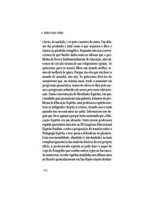 J. HERCULANO PIRES
106
cência, de um lado, e os pais e mestres do outro. Um abis-
mo tão profundo e fatal como o que separava o Rico e
Lázaro na parábola evangélica. Enquanto não nos conven-
cermos de que Kardec tinha razão ao afirmar que o pro-
blemadaTerraéfundamentalmentedeeducação,nãosai-
remos do círculo vicioso de um religiosismo egoísta. Se
quisermos para os nossos filhos um mundo melhor, te-
mos de melhorá-lo agora. Porque são eles que vão fazer o
mundo de amanhã, não nós. Se quisermos livrá-los do
vampirismo que, no sistema atual, tende a aumentar em
progressão geométrica, temos de oferecer-lhes pelo me-
nosaprogressãoaritméticadenovosprocessoseducacio-
nais.NumaconcentraçãodeMocidadesEspíritas,emque,
convidadoparapronunciarumapalestra,tratamosdopro-
blemadaEducaçãoEspírita,umaprofessoraespíritamos-
trou-se indignada e depois se retirou, virando-nos o rosto
quando nos encontramos na saída. Informaram-nos de-
poisqueelaseagastaraporquehaviasustentadoqueaEdu-
cação Espírita era um absurdo. Outra jovem professora
espíritaapresentouumateseaoIIICongressoEducacional
Espírita Paulista, contra a proposição do temário sobre a
Pedagogia Espírita, e teve quem a defendesse no plenário.
Com essa mentalidade, afundada (e não fundada) na mais
completa ignorância das matérias básicas do seu próprio
ofício, o professorado espírita só pode fazer o papel do
cego do Evangelho que conduz outros cegos ao barranco.
Asnumerosasescolasespíritasinstaladasnosúltimosanos
no Brasil e particularmente em São Paulo estarão destina-
 