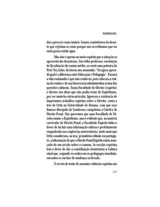 VAMPIRISMO
107
das a perecer como inúteis. Somos caminheiros do deser-
to que rejeitam os oásis porque não acreditamos que no
oásis possa existir água.
Mas não é apenas no meio espírita que a situação se
apresenta tão desastrosa. Um velho professor, em função
de fiscalização do ensino médio, ao ouvir uma palestra do
Prof. Ney Lobo, declarou-nos assustado: “Só agora apren-
diqualéadiferençaentreEducaçãoePedagogia”.Passara
a vida ensinando o que não conhecia, pois colocara a roti-
nadoensinoedesuaburocraciaadministrativaacimadas
questões culturais. Numa Faculdade de Direito (espírita)
o diretor nos disse que não podia tratar de Espiritismo,
por ser matéria extracurricular. Ignorava a existência de
importantes trabalhos espíritas sobre o Direito, como a
tese de Ortiz na Universidade de Havana, com que esse
famoso discípulo de Lombroso conquistou a Cátedra de
Direito Penal. Não queremos que uma Faculdade de Di-
reito ensine o Espiritismo, mas é evidente que, na matéria
curricular de Direito Penal, a Faculdade Espírita tinha o
dever de incluir uma informação valiosa e perfeitamente
enquadrada nas exigências universitárias, tanto mais que
Ortiz considerava, na tese, já também editada em portugu-
ês,ainformaçãodequeoDireitoPenalEspíritaestavaavan-
çado de um século sobre o comum. As escolas espíritas
têm o dever de dar a contribuição doutrinária à Cultura
atual que, segundo reconhecem os pedagogos mundiais,
encontra-se em fase de mudança acelerada.
O receio de tratar de assuntos culturais espíritas nas
 