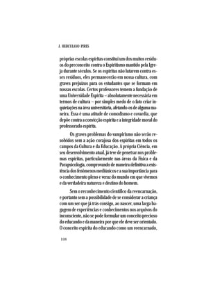 J. HERCULANO PIRES
108
próprias escolas espíritas constituí um dos muitos resídu-
os do preconceito contra o Espiritismo mantido pela Igre-
ja durante séculos. Se os espíritas não lutarem contra es-
ses resíduos, eles permanecerão em nossa cultura, com
graves prejuízos para os estudantes que se formam em
nossas escolas. Certos professores temem a fundação de
umaUniversidadeEspírita–absolutamentenecessáriaem
termos de cultura – por simples medo de o fato criar in-
quietaçõesnaáreauniversitária,afetando-osdealgumama-
neira. Essa é uma atitude de comodismo e covardia, que
depõecontraaconvicçãoespíritaeaintegridademoraldo
professoradoespírita.
Os graves problemas do vampirismo não serão re-
solvidos sem a ação corajosa dos espíritas em todos os
campos da Cultura e da Educação. A própria Ciência, em
seu desenvolvimento atual, já teve de penetrar nos proble-
mas espíritas, particularmente nas áreas da Física e da
Parapsicologia,comprovandodemaneiradefinitivaaexis-
tênciadosfenômenosmediúnicoseasuaimportânciapara
o conhecimento pleno e veraz do mundo em que vivemos
e da verdadeira natureza e destino do homem.
Sem o reconhecimento científico da reencarnação,
e portanto sem a possibilidade de se considerar a criança
com um ser que já trás consigo, ao nascer, uma larga ba-
gagem de experiências e conhecimentos nos arquivos do
inconsciente, não se pode formular um conceito precioso
do educando e da maneira por que ele deve ser orientado.
O conceito espírita do educando como um reencarnado,
 