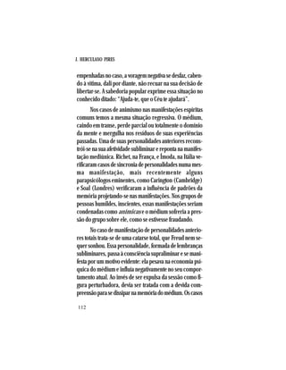 J. HERCULANO PIRES
112
empenhadasnocaso,avoragemnegativasedesfaz,caben-
do à vítima, dali por diante, não recuar na sua decisão de
libertar-se. A sabedoria popular exprime essa situação no
conhecido ditado: “Ajuda-te, que o Céu te ajudará”.
Nos casos de animismo nas manifestações espíritas
comuns temos a mesma situação regressiva. O médium,
caindo em transe, perde parcial ou totalmente o domínio
da mente e mergulha nos resíduos de suas experiências
passadas. Uma de suas personalidades anteriores recons-
trói-senasuaafetividadesubliminarerepontanamanifes-
tação mediúnica. Richet, na França, e Ímoda, na Itália ve-
rificaramcasosdesincroniadepersonalidadesnumames-
ma manifestação, mais recentemente alguns
parapsicólogos eminentes, como Carington (Cambridge)
e Soal (Londres) verificaram a influência de padrões da
memória projetando-se nas manifestações. Nos grupos de
pessoas humildes, inscientes, essas manifestações seriam
condenadas como anímicas e o médium sofreria a pres-
são do grupo sobre ele, como se estivesse fraudando.
No caso de manifestação de personalidades anterio-
res totais trata-se de uma catarse total, que Freud nem se-
quersonhou.Essapersonalidade,formadadelembranças
subliminares,passaàconsciênciasupraliminaresemani-
festa por um motivo evidente: ela pesava na economia psí-
quica do médium e influía negativamente no seu compor-
tamento atual. Ao invés de ser expulsa da sessão como fi-
gura perturbadora, devia ser tratada com a devida com-
preensãoparasedissiparnamemóriadomédium.Oscasos
 
