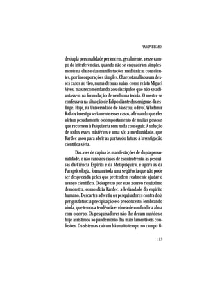 VAMPIRISMO
113
deduplapersonalidadepertencem,geralmente,aessecam-
po de interferências, quando não se enquadram simples-
mente na classe das manifestações mediúnicas conscien-
tes, por incorporações simples. Charcot analisou um des-
ses casos ao vivo, numa de suas aulas, como relata Miguel
Vives, mas recomendando aos discípulos que não se adi-
antassem na formulação de nenhuma teoria. O mestre se
confessava na situação de Édipo diante dos enigmas da es-
finge. Hoje, na Universidade de Moscou, o Prof. Wladimir
Raikovinvestigaseriamenteessescasos,afirmandoqueeles
afetam pesadamente o comportamento de muitas pessoas
que recorrem à Psiquiatria sem nada conseguir. A solução
de todos esses mistérios é uma só: a mediunidade, que
Kardec usou para abrir as portas do futuro à investigação
científica séria.
Dasavesderapinaàsmanifestaçõesdeduplaperso-
nalidade,enãoraroaoscasosdeesquizofrenia,aspesqui-
sas da Ciência Espírita e da Metapsíquica, e agora as da
Parapsicologia,formamtodaumaseqüênciaquenãopode
ser desprezada pelos que pretendem realmente ajudar o
avanço científico. O desprezo por esse acervo riquíssimo
demonstra, como dizia Kardec, a leviandade do espírito
humano. Descartes advertiu os pesquisadores contra dois
perigos fatais: a precipitação e o preconceito, lembrando
ainda, que temos a tendência errônea de confundir a alma
com o corpo. Os pesquisadores não lhe deram ouvidos e
hoje assistimos ao pandemônio das mais lamentáveis con-
fusões. Os sistemas caíram há muito tempo no campo fi-
 