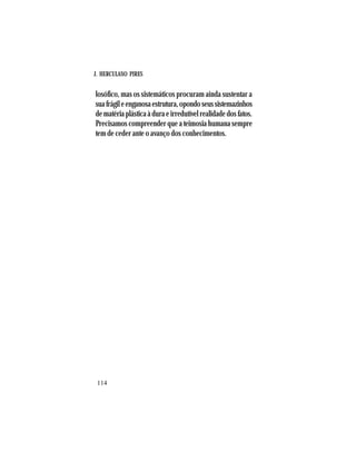 J. HERCULANO PIRES
114
losófico, mas os sistemáticos procuram ainda sustentar a
suafrágileenganosaestrutura,opondoseussistemazinhos
dematériaplásticaàduraeirredutívelrealidadedosfatos.
Precisamos compreender que a teimosia humana sempre
tem de ceder ante o avanço dos conhecimentos.
 