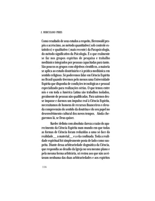 J. HERCULANO PIRES
116
Comoresultadodeseusestudosarespeito,Herenwaldpro-
pôsoacréscimo,aométodoquantitativo(sobcontrolees-
tatístico) e qualitativo ( mais recente) da Parapsicologia,
do método significativo da Psicologia. É o que realmente
se faz nos grupos espíritas de pesquisa e trabalho
mediúnico integrados por pessoas capacitadas para tanto.
São poucos os grupos com objetivos científicos, a maioria
se aplica ao estudo doutrinário e à prática mediúnica em
sentido religioso. Só poderemos falar em Ciência Espírita
no Brasil quando tivermos pelo menos uma Universidade
Espíritaquedisponhadecondiçõestecnológicasepessoal
especializado para realizações sérias. O que temos entre
nós e em toda a América Latina são trabalhos isolados,
geralmentedepessoasnãoqualificadas.Parasairmosdes-
se impasse e darmos um impulso real à Ciência Espírita,
necessitamos de homens de recursos financeiros e eleva-
da compreensão do sentido da doutrina e do seu papel no
desenvolvimento cultural dos novos tempos. Ainda che-
garemos lá, se Deus quiser.
Kardecdefiniucomabsolutaclarezaarazãodoapa-
recimento da Ciência Espírita num mundo em que todas
as formas de Ciência foram reduzidas a uma só face da
realidade__ a material__ e a ela confinada. Toda a reali-
dade espiritual foi simplesmente posta de lado como sus-
peita. Diante dessa arbitrariedade dogmática da Ciência,
que respondia ao desafio da Igreja no seu mesmo plano e
pela mesma forma arbitrária, só restou aos que não acei-
tavam nenhuma das duas arbitrariedades e aos espíritos
 