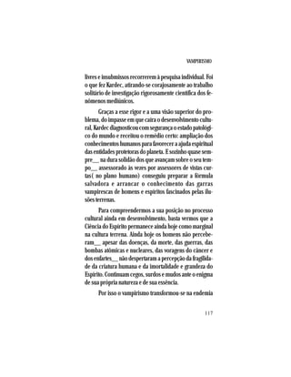 VAMPIRISMO
117
livres e insubmissos recorrerem à pesquisa individual. Foi
o que fez Kardec, atirando-se corajosamente ao trabalho
solitário de investigação rigorosamente científica dos fe-
nômenos mediúnicos.
Graças a esse rigor e a uma visão superior do pro-
blema, do impasse em que caíra o desenvolvimento cultu-
ral,Kardecdiagnosticoucomsegurançaoestadopatológi-
co do mundo e receitou o remédio certo: ampliação dos
conhecimentos humanos para favorecer a ajuda espiritual
dasentidadesprotetorasdoplaneta.Esozinhoquasesem-
pre__ na dura solidão dos que avançam sobre o seu tem-
po__ assessorado às vezes por assessores de vistas cur-
tas( no plano humano) conseguiu preparar a fórmula
salvadora e arrancar o conhecimento das garras
vampirescas de homens e espíritos fascinados pelas ilu-
sõesterrenas.
Para compreendermos a sua posição no processo
cultural ainda em desenvolvimento, basta vermos que a
Ciência do Espírito permanece ainda hoje como marginal
na cultura terrena. Ainda hoje os homens não percebe-
ram__ apesar das doenças, da morte, das guerras, das
bombas atômicas e nucleares, das voragens do câncer e
dos enfartes__ não despertaram a percepção da fragilida-
de da criatura humana e da imortalidade e grandeza do
Espírito. Continuam cegos, surdos e mudos ante o enigma
de sua própria natureza e de sua essência.
Por isso o vampirismo transformou-se na endemia
 