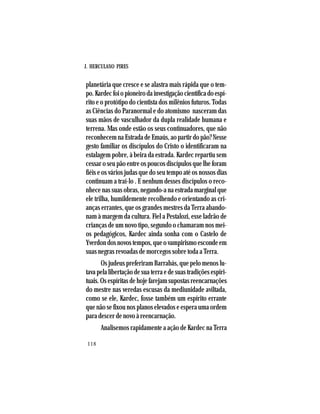 J. HERCULANO PIRES
118
planetária que cresce e se alastra mais rápida que o tem-
po.Kardecfoiopioneirodainvestigaçãocientíficadoespí-
rito e o protótipo do cientista dos milênios futuros. Todas
as Ciências do Paranormal e do atomismo nasceram das
suas mãos de vasculhador da dupla realidade humana e
terrena. Mas onde estão os seus continuadores, que não
reconhecem na Estrada de Emaús, ao partir do pão? Nesse
gesto familiar os discípulos do Cristo o identificaram na
estalagem pobre, à beira da estrada. Kardec repartiu sem
cessar o seu pão entre os poucos discípulos que lhe foram
fiéis e os vários judas que do seu tempo até os nossos dias
continuam a traí-lo . E nenhum desses discípulos o reco-
nhece nas suas obras, negando-a na estrada marginal que
ele trilha, humildemente recolhendo e orientando as cri-
anças errantes, que os grandes mestres da Terra abando-
nam à margem da cultura. Fiel a Pestalozi, esse ladrão de
crianças de um novo tipo, segundo o chamaram nos mei-
os pedagógicos, Kardec ainda sonha com o Castelo de
Yverdondosnovostempos,queovampirismoescondeem
suas negras revoadas de morcegos sobre toda a Terra.
Os judeus preferiram Barrabás, que pelo menos lu-
tava pela libertação de sua terra e de suas tradições espiri-
tuais.Osespíritasdehojefarejamsupostasreencarnações
do mestre nas veredas escusas da mediunidade aviltada,
como se ele, Kardec, fosse também um espírito errante
que não se fixou nos planos elevados e espera uma ordem
para descer de novo à reencarnação.
Analisemos rapidamente a ação de Kardec na Terra
 