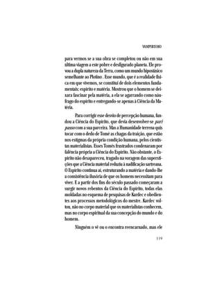 VAMPIRISMO
119
para vermos se a sua obra se completou ou não em sua
última viagem a este pobre e desfigurado planeta. Ele pro-
vouaduplanaturezadaTerra,comoummundohipostásico
semelhanteaoPlotino.Essemundo,queéarealidadefísi-
ca em que vivemos, se constitui de dois elementos funda-
mentais: espírito e matéria. Mostrou que o homem se dei-
xara fascinar pela matéria, a ela se agarrando como náu-
frago do espírito e entregando-se apenas à Ciência da Ma-
téria.
Paracorrigiressedesviodepercepçãohumana,fun-
dou a Ciência do Espírito, que devia desenvolver-se pari
passo comasuaparceira.MasaHumanidadeterrenaquis
tocar com o dedo de Tomé as chagas da traição, que estão
nos estigmas da própria condição humana, pelos cientis-
tas materialistas. Esses Tomés frustrados condenaram por
falência própria a Ciência do Espírito. Não obstante, o Es-
pírito não desapareceu, tragado na voragem das supersti-
çõesqueaCiênciamaterialreduziuànadificaçãosartreana.
O Espírito continua aí, estruturando a matéria e dando-lhe
a consistência ilusória de que os homens necessitam para
viver. E a partir dos fins do século passado começaram a
surgir novos rebentos da Ciência do Espírito, todas elas
moldadas no esquema de pesquisas de Kardec e obedien-
tes aos processos metodológicos do mestre. Kardec vol-
tou,nãonocorpomaterialqueosmaterialistasconhecem,
mas no corpo espiritual da sua concepção do mundo e do
homem.
Ninguém o vê ou o encontra reencarnado, mas ele
 