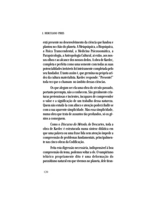 J. HERCULANO PIRES
120
está presente no desenvolvimento da ciência que fundou e
plantounochãodoplaneta.AMetapsíquica,aBiopsíquica,
a Física Transcendental, a Medicina Psicossomática, a
Parapsicologia, a Antropologia Cultural, aí estão, aos nos-
sosolhoseaoalcancedosnossosdedos.AobradeKardec,
completa e perfeita como uma semente com todas as suas
potencialidadesinvisíveisfoiinteiramentecompletadapelo
seu fundador. E tanto assim é, que germina na própria ari-
dez da cultura materialista. Kardec responde: “Presente!”
toda vez que o chamam no âmbito dessas ciências.
Os que alegam ser ela uma obra do século passado,
portantoperempta,nãoaconhecem.Sãogeralmentecria-
turas pretensiosas e incientes, incapazes de compreender
o valor e a significação de um trabalho dessa natureza.
Quemnãoestudá-lacomafincoeatençãopoderáiludir-se
com a sua aparente simplicidade. Mas essa simplicidade,
numa obra que trata de assuntos tão profundos, só os gê-
nios a conseguem.
Como o Discurso do Método, de Descartes, toda a
obra de Kardec é estruturada numa síntese didática em
que uma palavra ou uma frase lida sem atenção impede a
compreensão de problemas fundamentais, principalmen-
te nas cinco obras da Codificação.
Feita esta digressão necessária, indispensável à boa
compreensãodotema,podemosvoltaraele.Ovampirismo
telúrico propriamente dito é uma deformação do
parasitismonaturalemquevivemosnoplaneta,deletiran-
 