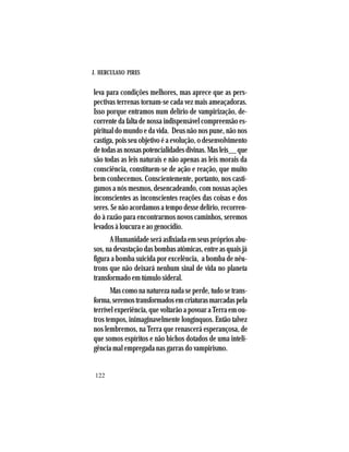 J. HERCULANO PIRES
122
leva para condições melhores, mas aprece que as pers-
pectivas terrenas tornam-se cada vez mais ameaçadoras.
Isso porque entramos num delírio de vampirização, de-
corrente da falta de nossa indispensável compreensão es-
piritual do mundo e da vida. Deus não nos pune, não nos
castiga, pois seu objetivo é a evolução, o desenvolvimento
detodasasnossaspotencialidadesdivinas.Masleis__que
são todas as leis naturais e não apenas as leis morais da
consciência, constituem-se de ação e reação, que muito
bem conhecemos. Conscientemente, portanto, nos casti-
gamos a nós mesmos, desencadeando, com nossas ações
inconscientes as inconscientes reações das coisas e dos
seres. Se não acordamos a tempo desse delírio, recorren-
do à razão para encontrarmos novos caminhos, seremos
levados à loucura e ao genocídio.
A Humanidade será asfixiada em seus próprios abu-
sos, na devastação das bombas atômicas, entre as quais já
figura a bomba suicida por excelência, a bomba de nêu-
trons que não deixará nenhum sinal de vida no planeta
transformado em túmulo sideral.
Mas como na natureza nada se perde, tudo se trans-
forma,seremostransformadosemcriaturasmarcadaspela
terrível experiência, que voltarão a povoar a Terra em ou-
tros tempos, inimaginavelmente longínquos. Então talvez
nos lembremos, na Terra que renascerá esperançosa, de
que somos espíritos e não bichos dotados de uma inteli-
gência mal empregada nas garras do vampirismo.
 