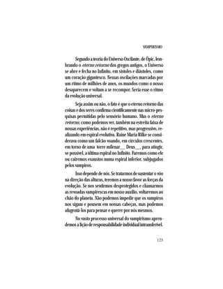 VAMPIRISMO
123
SegundoateoriadoUniversoOscilante,deÖpic,lem-
brando o eterno retorno dos gregos antigos, o Universo
se abre e fecha no Infinito, em sístoles e diástoles, como
um coração gigantesco. Nessas oscilações marcadas por
um ritmo de milhões de anos, os mundos como o nosso
desaparecem e voltam a se recompor. Seria esse o ritmo
da evolução universal.
Seja assim ou não, o fato é que o eterno retorno das
coisasedosseresconfirmacientificamentenasmicro-pes-
quisas permitidas pelo sensório humano. Mas o eterno
retorno, como podemos ver, também na estreita faixa de
nossas experiências, não é repetitivo, mas progressivo, re-
alizando em espiral evolutiva. Raine Maria Rilke se consi-
derava como um falcão voando, em círculos crescentes,
em torno de uma torre milenar__ Deus__, para atingir,
se possível, a última espiral no Infinito. Faremos como ele
ou cairemos exaustos numa espiral inferior, subjugados
pelos vampiros.
Issodependedenós.Setratarmosdesustentarovôo
na direção das alturas, teremos a nosso favor as forças da
evolução. Se nos sentirmos desprotegidos e chamarmos
as revoadas vampirescas em nosso auxílio, voltaremos ao
chão do planeta. Não podemos impedir que os vampiros
nos sigam e pousem em nossas cabeças, mas podemos
afugentá-los para pensar e querer por nós mesmos.
No vasto processo universal do vampirismo apren-
demosaliçãoderesponsabilidadeindividualintransferível.
 