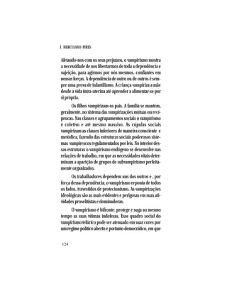 J. HERCULANO PIRES
124
Afetando-noscomosseusprejuízos,ovampirismomostra
a necessidade de nos libertarmos de toda a dependência e
sujeição, para agirmos por nós mesmos, confiantes em
nossasforças.Adependênciadeoutrooudeoutrosésem-
pre uma prova de infantilismo. A criança vampiriza a mãe
desde a vida intra-uterina até aprender a alimentar-se por
si própria.
Os filhos vampirizam os pais. A família se mantém,
geralmente,nosistemadasvampirizaçõesmútuasourecí-
procas. Nas classes e agrupamentos sociais o vampirismo
é coletivo e até mesmo massivo. As cúpulas sociais
vampirizam as classes inferiores de maneira consciente e
metódica, fazendo das estruturas sociais poderosos siste-
mas vampirescosregulamentadosporleis.Nointeriordes-
sas estruturas o vampirismo endógeno se desenvolve nas
relações de trabalho, em que as necessidades vitais deter-
minam a aparição de grupos de subvampirismo perfeita-
mente organizados.
Os trabalhadores dependem uns dos outros e , por
força dessa dependência, o vampirismo reponta de todos
os lados, travestidos de protecionismo. As vampirizações
ideológicas são as mais evidentes e perigosas em suas ati-
vidades proselitistas e dominadoras.
O vampirismo é bifronte: protege e suga ao mesmo
tempo as suas vítimas indefesas. Esse quadro social do
vampirismo telúrico pode ser atenuado em suas cores por
umregimepolíticoabertoeportantodemocrático,emque
 