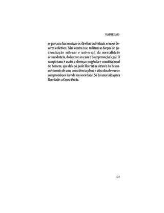 VAMPIRISMO
125
se procura harmonizar os direitos individuais com os de-
veres coletivos. Mas contra isso militam as forças de pa-
dronização milenar e universal, da mentalidade
acomodatícia, do horror ao caos e da reprovação legal. O
vampirismo é assim a doença congênita e constitucional
do homem, que dele só pode libertar-se através do desen-
volvimento de uma consciência plena e ativa dos deveres e
compromissosdavidaemsociedade.Sóháumasaídapara
liberdade: a Consciência.
 