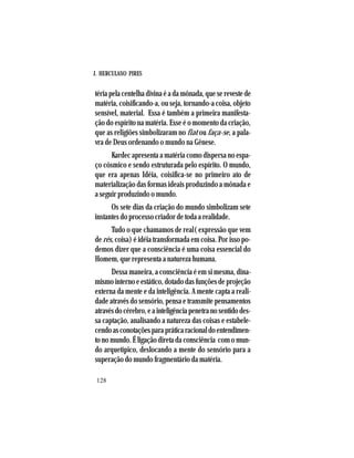 J. HERCULANO PIRES
128
téria pela centelha divina é a da mônada, que se reveste de
matéria, coisificando-a, ou seja, tornando-a coisa, objeto
sensível, material. Essa é também a primeira manifesta-
ção do espírito na matéria. Esse é o momento da criação,
que as religiões simbolizaram no fiat ou faça-se, a pala-
vra de Deus ordenando o mundo na Gênese.
Kardec apresenta a matéria como dispersa no espa-
ço cósmico e sendo estruturada pelo espírito. O mundo,
que era apenas Idéia, coisifica-se no primeiro ato de
materialização das formas ideais produzindo a mônada e
a seguir produzindo o mundo.
Os sete dias da criação do mundo simbolizam sete
instantes do processo criador de toda a realidade.
Tudo o que chamamos de real( expressão que vem
de rés, coisa) é idéia transformada em coisa. Por isso po-
demos dizer que a consciência é uma coisa essencial do
Homem, que representa a natureza humana.
Dessa maneira, a consciência é em si mesma, dina-
mismo interno e estático, dotado das funções de projeção
externa da mente e da inteligência. A mente capta a reali-
dade através do sensório, pensa e transmite pensamentos
atravésdocérebro,eainteligênciapenetranosentidodes-
sa captação, analisando a natureza das coisas e estabele-
cendoasconotaçõesparapráticaracionaldoentendimen-
to no mundo. É ligação direta da consciência com o mun-
do arquetípico, deslocando a mente do sensório para a
superação do mundo fragmentário da matéria.
 