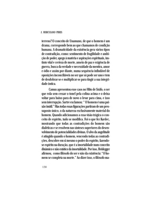 J. HERCULANO PIRES
130
terreno? O conceito de Unamuno, de que o homem é um
drama, corresponde bem ao que chamamos de condição
humana. A dramaticidade da existência gera vários tipos
de contradição, como: sentimento de fragilidade e ambi-
çãodepoder,apegoàmatériaeaspiraçõesespirituais,ins-
tinto vital e certeza de morte, anseio de paz e exigência de
guerra, busca da verdade e necessidade da mentira, amor
e ódio e assim por diante, numa sequência infindável de
oposições inconciliáveis no ser que só pode ser uno e tem
de desdobrar-se e multiplicar-se para tingir a sua integri-
dade ôntica.
Camus apresentou esse caos no Mito de Sísifo, o ser
que rola sem cessar o tonel pela colina acima e o deixa
voltar para baixo para de novo o levar para cima, e isso
sem interrupção. Sartre exclamou: “ O homem é uma pai-
xãoinútil.”Mastodasessasfiguraçõespartiramdeumpres-
suposto único, o da natureza exclusivamente material do
homem. Quando adicionamos a essa visão trágica o con-
ceito de espírito, tudo se modifica. Foi o que fez Kardec,
mostrando que todas as contradições do homem são
dialéticas e se resolvem nas sínteses superiores do desen-
volvimentodepotencialidadesdivinas.Oalvodaangelitude
é atingido quando o homem, vencendo todas as contradi-
ções,descobreemsimesmoopoderdoespírito,fazendo-
se espírito na duração, que é a imortalidade num conceito
dinâmicoenãoestáticodaimortalidade.Porisso,Heidegger
afirmou, como filósofo do ser e não da existência: “O ho-
mem se completa na morte.” Ao dizer isso, o filósofo ma-
 
