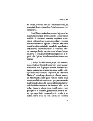 VAMPIRISMO
131
tou a morte, o que vale dizer que o amor da sabedoria, ou
a sabedoria do amor(como disse Platão) matou a escravi-
dão da carne.
René Hubert, neokantiano, sustenta hoje que o ho-
mem é consciência em desenvolvimento. E apresenta-nos
a dialética da consciência em termos auspiciosos. A cons-
ciência prática do homem comum evolui para e contra a
consciência teórica do aspirante a sabedoria. A fusão dos
contrários(nãoacontradição,masafusão,segundoatese
de Hameleim) resolve-se na síntese da consciência estéti-
ca, em que predomina o sentimento do belo e da harmo-
nia. Torna-se então possível na Terra a implantação da Re-
pública dos Espíritos, fundada na solidariedade das cons-
ciências.
A perspectiva dessa mudança, que coincide com o
sonho cristão do Reino de Deus na Terra parece alongar-
se ao infinito. Mas, de qualquer maneira, Hubert nos ace-
na com uma esperança e ao mesmo tempo justifica a situ-
ação atual como transitória. Ingenieros, em “O Homem
Medíocre”, assinala a predominância asfixiante no mun-
do. Não obstante, admite que a evolução cultural possa
aumentarasfileirasdossonhadores,que,porsuasuperio-
ridadeconsciencialdeelitepudessemtransformarareali-
dade desoladora dos nossos dias. Por outro lado, a teoria
de Karl Mannheim sobre a utopia, considerando-a como
precognição de realidades, pode também alentar as nos-
sas esperanças. Kardec, num estudo sobre a evolução so-
cial do planeta, acena-nos com a vitória, que considera
 