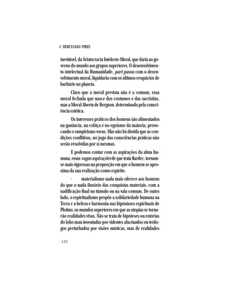 J. HERCULANO PIRES
132
inevitável,daAristocraciaIntelecto-Moral,quedariaaogo-
vernodomundoaosgrupossuperiores.Odesenvolvimen-
to intelectual da Humanidade, pari passu com o desen-
volvimentomoral,liquidariacomosúltimosresquíciosde
barbárie no planeta.
Claro que a moral prevista não é a comum, essa
moral fechada que nasce dos costumes e das sacristias,
mas a Moral Aberta de Bergson, determinada pela consci-
ência estética.
Os interesses práticos dos homens são alimentados
na ganância, na cobiça e no egoísmo da maioria, provo-
cando o vampirismo voraz. Mas não há dúvida que as con-
dições conflitivas, no jogo das consciências práticas não
serão resolvidas por si mesmas.
E podemos contar com as aspirações da alma hu-
mana,essasvagasaspiraçõesdequetrataKardec,tornam-
semaisvigorosasnaproporçãoemqueohomemseapro-
xima da sua realização como espírito.
· materialismo nada mais oferece aos homens
do que o nada ilusório das conquistas materiais, com a
nadificação final no túmulo ou na vala comum. De outro
lado, o espiritualismo propõe a solidariedade humana na
Terra e a beleza e harmonia nas hipóstases espirituais de
Plotino,osmundossuperioresemqueasutopiassetorna-
rão realidades vivas. Não se trata de hipóteses ou estórias
do lobo mau inventadas por videntes alucinados ou teólo-
gos perturbados por visões místicas, mas de realidades
 