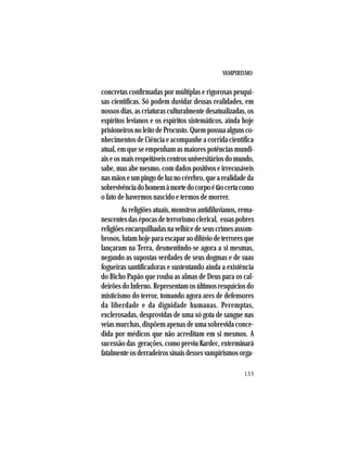 VAMPIRISMO
133
concretas confirmadas por múltiplas e rigorosas pesqui-
sas científicas. Só podem duvidar dessas realidades, em
nossos dias, as criaturas culturalmente desatualizadas, os
espíritos levianos e os espíritos sistemáticos, ainda hoje
prisioneirosnoleitodeProcusto.Quempossuaalgunsco-
nhecimentos de Ciência e acompanhe a corrida científica
atual, em que se empenham as maiores potências mundi-
aiseosmaisrespeitáveiscentrosuniversitáriosdomundo,
sabe, mas abe mesmo, com dados positivos e irrecusáveis
nasmãoseumpingodeluznocérebro,quearealidadeda
sobrevivênciadohomemàmortedocorpoétãocertacomo
o fato de havermos nascido e termos de morrer.
As religiões atuais, monstros antidiluvianos, rema-
nescentesdasépocasdeterrorismoclerical, essaspobres
religiõesencarquilhadasnavelhicedeseuscrimesassom-
brosos,lutamhojeparaescaparaodilúviodeterroresque
lançaram na Terra, desmentindo-se agora a si mesmas,
negando as supostas verdades de seus dogmas e de suas
fogueiras santificadoras e sustentando ainda a existência
do Bicho Papão que rouba as almas de Deus para os cal-
deirões do Inferno. Representam os últimos resquícios do
misticismo do terror, tomando agora ares de defensores
da liberdade e da dignidade humanas. Peremptas,
exclerosadas, desprovidas de uma só gota de sangue nas
veias murchas, dispõem apenas de uma sobrevida conce-
dida por médicos que não acreditam em si mesmos. A
sucessão das gerações, como previu Kardec, exterminará
fatalmenteosderradeirossinaisdessesvampirismosorga-
 