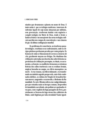 J. HERCULANO PIRES
134
nizados que devastaram o planeta em nome de Deus. E
tanto assim é, que os teólogos modernos, temerosos de
enfrentar Aquele de cujo nome abusaram por milênios,
sem procuração, resolveram instalar com urgência o
complô teológico da Morte de Deus, tendo á frente a
fanfarra festiva e inconseqüente das novas teologias radi-
cais nascidas nos campos de concentração e nas câmaras
de gás da última conflagração mundial.
Os problemas de consciência, no tenebroso passa-
doteológico,resolviam-senoconfessionário,ondeosclé-
rigos piedosos perdoavam pecados por conta própria. Os
homens de então se blasonavam de serem os homens do
rito, geralmente maçons ou clérigos. Do ritualismo das
civilizaçõessoterradasnosdesertosdassobrevivênciassu-
persticiosasdecivilizaçõesperemptas,osrituais,ossacra-
mentos, as benção e as maldições formavam as estruturas
fictícias dos cultos tenebrosos com os resíduos brutais,
mágicas baseadas no sangue, no cilício masoquista e na
morte. A cruz romana, sacrifício infamante, era transfor-
mada em símbolo sagrado porque nela, entre dois conde-
nados infelizes, os rabinos do Templo de Jerusalém fize-
ram morrer, sangrando e escarnecido, o Redentor da Hu-
manidade.EseatéoMessiassofreraessecastigoinfamante,
por que estranha razão os hereges comuns, desprovidos
de imunidades sacerdotais, não podiam ser queimados vi-
vos para, com o suplício do fogo passageiro da Terra, pos-
sivelmente se livrarem do fogo eterno dos caldeirões do
Diabo, onde frigiriam por toda eternidade? Santo Agosti-
 