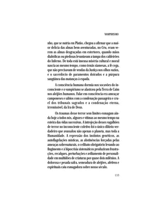 VAMPIRISMO
135
nho, que se nutria em Platão, chegou a afirmar que a mai-
or delícia das almas bem-aventuradas, no Céu, eram ve-
rem as almas desgraçadas em estertores, quando mãos
diabólicas ou piedosas levantavam a tampa dos caldeirões
do Inferno. De toda está imensa miséria cultural e moral
nascia ao mesmo tempo, como irmãs siamesas, a fé cega,
que não precisavam de vendas da Justiça nos olhos vazios,
e o sacerdócio de paramentos doirados e a púrpura
sangüínea das matanças à espada.
A consciência humana dormia nos socavões do in-
consciente e o vampirismo se alastrava pela Terra de Caim
nos aleijões humanos. Falar em consciência era ameaçar
camponeses e sábios com a condenação passageira e cru-
el dos tribunais sagrados e a condenação eterna,
irremissível, da Ira de Deus.
Os traumas desse terror sem limites esmagam ain-
da hoje a todos nós, algozes e vítimas ao mesmo tempo na
esteira das vidas sucessivas. A introjeção desses vagalhões
de terror no inconsciente coletivo foi o único dilúvio ver-
dadeiro que avassalou não apenas o planeta, mas toda a
Humanidade. A repressão dos instintos genéticos, as
autoflagelações místicas, as abstinências forçadas pelas
ameaças sobrenaturais, o celibato obrigatório levando ao
fingimento e á hipocrisia sistemáticos produziram frustra-
ções, recalques, perturbações e aviltamento de personali-
dadeemmultidõesdecriaturasporquasedoismilênios.A
dolorosa e pesada safra, semeadura de aleijões, afetivos e
espirituais caiu esmagadora sobre nosso século.
 