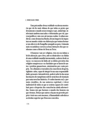 J. HERCULANO PIRES
136
Uma psicanálise dessa realidade escabrosa mostra-
ria que ela fez mais vítimas do que todas as pestes que
devastaram o mundo nesses tempos e que, ainda hoje, in-
telectuais também marcados e deformados por ela, que-
rem justificar e não raro até mesmo exaltar. A cultura me-
dieval, como denunciou Huxley, foi um impacto da impos-
tura no mundo cristão em elaboração que tentava formar-
senosalicercesdoEvangelhosonegadoaopovo.Asimonia
mais escandalosa corroeu as boas intenções dos que so-
nhavam como o Reino de Deus na Terra.
O homem é um ser religioso, trás em seu íntimo a
lei de adoração, que o leva, ante os obstáculos e as ciladas
deumarealidademundialatormentada,aadorardesdeas
vacas e os macacos da Índia até os ídolos precários das
religiões vampirescas e os charlatães que se fazem de san-
tos e profetas gananciosos, missionários por conta pró-
pria. Só a dinâmica renovadora da consciência desperta,
vigilante e ativa, capaz de integrá-lo nas suas responsabili-
dades pessoais e intransferíveis, poderá salvá-lo das novas
fascinaçõesdovampirismosolertenestahoradetransição
para uma nova fase histórica. O conhecimento real, e por-
tanto científico, da sua natureza espiritual, é dever
inalienável de todos os que se sentem capazes de contri-
buir para o despertar das consciências ainda adormeci-
das. Somos nós que fazemos o mundo dos homens em
que vivemos. Deixar que outros o façam em proveito pró-
prio é trair-nos a nós mesmos, à Humanidade sofredora e
ao destino superior que Deus nos concedeu.
 