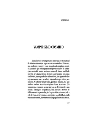 VAMPIRISMO
137
VAMPIRISMO CÓSMICO
Considerado o vampirismo em seu aspecto natural
de lei simbiótica que rege as trocas em todo o Universo,
nãopodemosesquecerasuaimportâncianoplanocósmi-
co. Já vimos que o vampirismo negativo decorre de altera-
ções nessa lei, sendo portanto anormal. A anormalidade
provém precisamente de desvios ocorridos no processo
simbiótico, deturpando-lhe a finalidade, desfigurando-lhe
oprocessonormalebenéfico,tornando-oagressivoeper-
nicioso. A palavra vampirismo, por isso mesmo, é a que
melhor define as deformações desse processo. No
vampirismo cósmico, ao que aprece, as deformações não
levam a alterações prejudiciais, mas apenas a desvios de
órbitas e outras perturbações logo refeitas pela mecânica
celeste. Isso, sem levarmos em conta a possibilidade, cada
vez mais evidente, da existência de populações cósmicas,
 