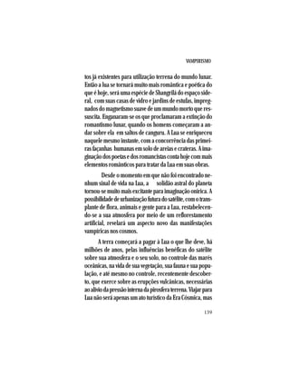 VAMPIRISMO
139
tos já existentes para utilização terrena do mundo lunar.
Então a lua se tornará muito mais romântica e poética do
que é hoje, será uma espécie de Shangrilá do espaço side-
ral, com suas casas de vidro e jardins de estufas, impreg-
nados do magnetismo suave de um mundo morto que res-
suscita. Enganaram-se os que proclamaram a extinção do
romantismo lunar, quando os homens começaram a an-
dar sobre ela em saltos de canguru. A Lua se enriqueceu
naquele mesmo instante, com a concorrência das primei-
rasfaçanhas humanasemsolodeareiasecrateras.Aima-
ginaçãodospoetasedosromancistascontahojecommais
elementos românticos para tratar da Lua em suas obras.
Desde o momento em que não foi encontrado ne-
nhum sinal de vida na Lua, a solidão astral do planeta
tornou-semuitomaisexcitanteparaimaginaçãoonírica.A
possibilidadedeurbanizaçãofuturadosatélite,comotrans-
plante de flora, animais e gente para a Lua, restabelecen-
do-se a sua atmosfera por meio de um reflorestamento
artificial, revelará um aspecto novo das manifestações
vampíricas nos cosmos.
A terra começará a pagar à Lua o que lhe deve, há
milhões de anos, pelas influências benéficas do satélite
sobre sua atmosfera e o seu solo, no controle das marés
oceânicas,navidadesuavegetação,suafaunaesuapopu-
lação, e até mesmo no controle, recentemente descober-
to, que exerce sobre as erupções vulcânicas, necessárias
aoalíviodapressãointernadapirosferaterrena.Viajarpara
Lua não será apenas um ato turístico da Era Cósmica, mas
 