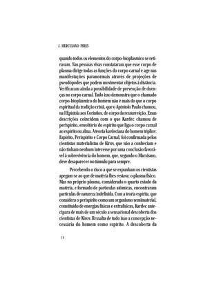 J. HERCULANO PIRES
14
quando todos os elementos do corpo-bioplásmico se reti-
ravam. Nas pessoas vivas constataram que esse corpo de
plasma dirige todas as funções do corpo carnal e age nas
manifestações paranormais através de projeções de
pseudópodes que podem movimentar objetos à distância.
Verificaram ainda a possibilidade de prevenção de doen-
ças no corpo carnal. Tudo isso demonstra que o chamado
corpo-bioplásmico do homem não é mais do que o corpo
espiritualdatradiçãocristã,queoApóstoloPaulochamou,
naIEpístolaaosCoríntios,decorpodaressurreição.Essas
descrições coincidem com o que Kardec chamou de
perispírito, envoltório do espírito que liga o corpo carnal
aoespíritooualma.Ateoriakardecianadohomemtríplice:
Espírito, Perispírito e Corpo Carnal, foi confirmada pelos
cientistas materialistas de Kirov, que não a conheciam e
não tinham nenhum interesse por uma conclusão favorá-
vel à sobrevivência do homem, que, segundo o Marxismo,
deve desaparecer no túmulo para sempre.
Percebendo o risco a que se expunham os cientistas
apegam-se ao que de matéria lhes restava: o plasma físico.
Mas no próprio plasma, considerado o quarto estado da
matéria, e formado de partículas atômicas, encontraram
partículasdenaturezaindefinida.Comateoriaespírita,que
consideraoperispíritocomoumorganismosemimaterial,
constituído de energias físicas e extrafísicas, Kardec ante-
ciparademaisdeumséculoasensacionaldescobertados
cientistas de Kirov. Ressalta de tudo isso a concepção ne-
cessária do homem como espírito. A descoberta da
 