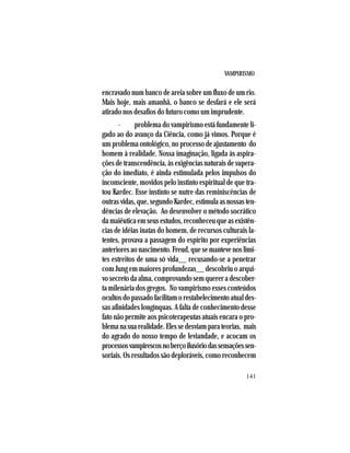 VAMPIRISMO
141
encravado num banco de areia sobre um fluxo de um rio.
Mais hoje, mais amanhã, o banco se desfará e ele será
atirado nos desafios do futuro como um imprudente.
· problema do vampirismo está fundamente li-
gado ao do avanço da Ciência, como já vimos. Porque é
um problema ontológico, no processo de ajustamento do
homem à realidade. Nossa imaginação, ligada às aspira-
ções de transcendência, às exigências naturais de supera-
ção do imediato, é ainda estimulada pelos impulsos do
inconsciente, movidos pelo instinto espiritual de que tra-
tou Kardec. Esse instinto se nutre das reminiscências de
outras vidas, que, segundo Kardec, estimula as nossas ten-
dências de elevação. Ao desenvolver o método socrático
da maiêutica em seus estudos, reconheceu que as existên-
cias de idéias inatas do homem, de recursos culturais la-
tentes, provava a passagem do espírito por experiências
anterioresaonascimento.Freud,quesemantevenoslimi-
tes estreitos de uma só vida__ recusando-se a penetrar
com Jung em maiores profundezas__ descobriu o arqui-
vo secreto da alma, comprovando sem querer a descober-
ta milenária dos gregos. No vampirismo esses conteúdos
ocultos do passado facilitam o restabelecimento atual des-
sas afinidades longínquas. A falta de conhecimento desse
fato não permite aos psicoterapeutas atuais encara o pro-
blemanasuarealidade.Elessedesviamparateorias, mais
do agrado do nosso tempo de leviandade, e acocam os
processosvampirescosnoberçoilusóriodassensaçõessen-
soriais. Os resultados são deploráveis, como reconhecem
 