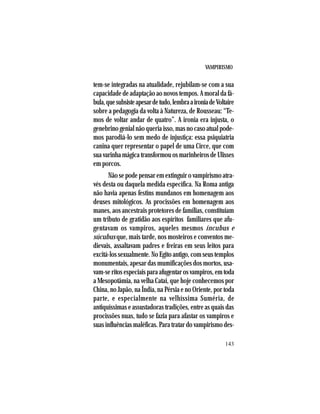 VAMPIRISMO
143
tem-se integradas na atualidade, rejubilam-se com a sua
capacidade de adaptação ao novos tempos. A moral da fá-
bula,quesubsisteapesardetudo,lembraaironiadeVoltaire
sobre a pedagogia da volta à Natureza, de Rousseau: “Te-
mos de voltar andar de quatro”. A ironia era injusta, o
genebrino genial não queria isso, mas no caso atual pode-
mos parodiá-lo sem medo de injustiça: essa psiquiatria
canina quer representar o papel de uma Circe, que com
suavarinhamágicatransformouosmarinheirosdeUlisses
em porcos.
Nãosepodepensaremextinguirovampirismoatra-
vés desta ou daquela medida específica. Na Roma antiga
não havia apenas festins mundanos em homenagem aos
deuses mitológicos. As procissões em homenagem aos
manes, aos ancestrais protetores de famílias, constituíam
um tributo de gratidão aos espíritos familiares que afu-
gentavam os vampiros, aqueles mesmos íncubus e
súcubus que, mais tarde, nos mosteiros e conventos me-
dievais, assaltavam padres e freiras em seus leitos para
excitá-los sexualmente. No Egito antigo, com seus templos
monumentais, apesar das mumificações dos mortos, usa-
vam-seritosespeciaisparaafugentarosvampiros,emtoda
a Mesopotâmia, na velha Catai, que hoje conhecemos por
China, no Japão, na Índia, na Pérsia e no Oriente, por toda
parte, e especialmente na velhíssima Suméria, de
antiquíssimas e assustadoras tradições, entre as quais das
procissões nuas, tudo se fazia para afastar os vampiros e
suas influências maléficas. Para tratar do vampirismo des-
 