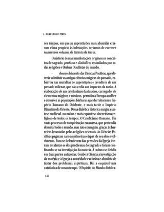 J. HERCULANO PIRES
144
ses tempos, em que as superstições mais absurdas cria-
vam clima propício às infestações, teríamos de escrever
numerosos volumes de história de terror.
Omistério dessas manifestações originou os concei-
tos de sagrado, profano e diabólico, assimilados por to-
das religiões e Ordens Ocultistas do mundo.
· desenvolvimentodasCiênciasPositivas,quede-
veriasubstituirasantigasciênciasmágicasdopassado,es-
barrou nas muralhas de superstições e crendices de um
passado milenar, que não cedia aos impactos da razão. A
elaboração de um cristianismo fantasioso, carregado de
elementos mágicos e místicos, permitiu à Europa acolher
e absorver as populações bárbaras que derrubaram o Im-
pério Romano do Ocidente, e mais tarde o Império
BizantinodoOriente.Dessadialéticahistóricasurgiuasín-
tese medieval, no maior e mais espantoso sincretismo re-
ligioso de todos os tempos, O Catolicismo Romano. Um
vasto processo de vampirização em massa, que pretendia
dominartodoomundo,masnãoconseguiu,graçasàsbar-
reiras levantadas pelas religiões orientais. As Ciências Po-
sitivas pagaram caro as primeiras etapas de seu desenvol-
vimento. Para se defenderem das pressões da Igreja tive-
ram de afastar-se dos problemas do sagrado e foram con-
finando-se na investigação da matéria. A cultura se dividiu
em duas partes antípodas. Coube à Ciência a investigação
da matéria e à Igreja a autoridade exclusiva e absoluta de
tratar dos problemas espirituais. Daí a esquizofrenia
catatônica de nosso tempo. O Espírito do Mundo dividira-
 