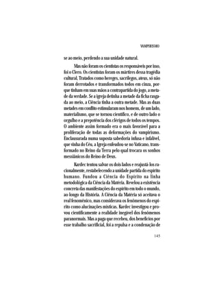 VAMPIRISMO
145
se ao meio, perdendo a sua unidade natural.
Masnãoforamoscientistasosresponsáveisporisso,
foi o Clero. Os cientistas foram os mártires dessa tragédia
cultural, Tratados como hereges, sacrílegos, ateus, só não
foram derrotados e transformados todos em cinza, por-
quetinhamemsuasmãosacontrapartidadojogo,ameta-
de da verdade. Se a igreja detinha a metade da ficha rasga-
da ao meio, a Ciência tinha a outra metade. Mas as duas
metadesemconflitoestimularamnoshomens,deumlado,
materialismo, que se tornou científico, e de outro lado o
orgulho e a prepotência dos clérigos de todos os tempos.
O ambiente assim formado era o mais favorável para a
proliferação de todas as deformações do vampirismo.
Enclausurada numa suposta sabedoria infusa e infalível,
que vinha do Céu, a Igreja enfeudou-se no Vaticano, trans-
formado no Reino da Terra pelo qual trocara os sonhos
messiânicos do Reino de Deus.
Kardec tentou salvar os dois lados e reajustá-los ra-
cionalmente,restabelecendoaunidadepartidadoespírito
humano. Fundou a Ciência do Espírito na linha
metodológica da Ciência da Matéria. Revelou a existência
concreta das manifestações do espírito em todo o mundo,
ao longo da História. A Ciência da Matéria só aceitava o
real fenomênico, mas considerava os fenômenos do espí-
rito como alucinações místicas. Kardec investigou e pro-
vou cientificamente a realidade inegável dos fenômenos
paranormais. Mas a paga que recebeu, dos benefícios por
esse trabalho sacrificial, foi a repulsa e a condenação de
 