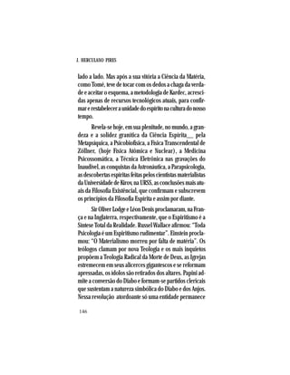 J. HERCULANO PIRES
146
lado a lado. Mas após a sua vitória a Ciência da Matéria,
como Tomé, teve de tocar com os dedos a chaga da verda-
de e aceitar o esquema, a metodologia de Kardec, acresci-
das apenas de recursos tecnológicos atuais, para confir-
marerestabeleceraunidadedoespíritonaculturadonosso
tempo.
Revela-sehoje,emsuaplenitude,nomundo,agran-
deza e a solidez granítica da Ciência Espírita__ pela
Metapsíquica, a Psicobiofísica, a Física Transcendental de
Zöllner, (hoje Física Atômica e Nuclear), a Medicina
Psicossomática, a Técnica Eletrônica nas gravações do
Inaudível,asconquistasdaAstronáutica,aParapsicologia,
asdescobertasespíritasfeitaspeloscientistasmaterialistas
daUniversidadedeKirov,naURSS,asconclusõesmaisatu-
ais da Filosofia Existêncial, que confirmam e subscrevem
os princípios da Filosofia Espírita e assim por diante.
SirOliverLodgeeLéonDenisproclamaram,naFran-
ça e na Inglaterra, respectivamente, que o Espiritismo é a
Síntese Total da Realidade. Russel Wallace afirmou: “Toda
Psicologia é um Espiritismo rudimentar”. Einstein procla-
mou: “O Materialismo morreu por falta de matéria”. Os
teólogos clamam por nova Teologia e os mais inquietos
propõem a Teologia Radical da Morte de Deus, as Igrejas
estremecem em seus alicerces gigantescos e se reformam
apressadas, os ídolos são retirados dos altares. Papini ad-
mite a conversão do Diabo e formam-se partidos clericais
que sustentam a natureza simbólica do Diabo e dos Anjos.
Nessa revolução atordoante só uma entidade permanece
 
