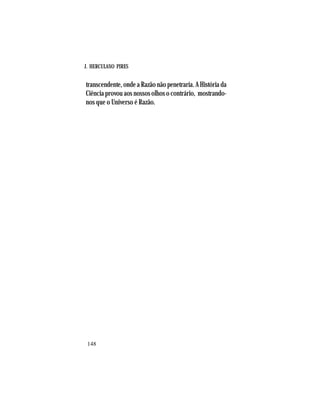 J. HERCULANO PIRES
148
transcendente, onde a Razão não penetraria. A História da
Ciência provou aos nossos olhos o contrário, mostrando-
nos que o Universo é Razão.
 