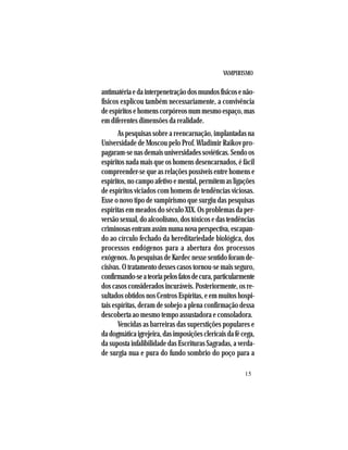 VAMPIRISMO
15
antimatériaedainterpenetraçãodosmundosfísicosenão-
físicos explicou também necessariamente, a convivência
deespíritosehomenscorpóreosnummesmoespaço,mas
em diferentes dimensões da realidade.
As pesquisas sobre a reencarnação, implantadas na
Universidade de Moscou pelo Prof. Wladimir Raikov pro-
pagaram-senasdemaisuniversidadessoviéticas.Sendoos
espíritos nada mais que os homens desencarnados, é fácil
compreender-se que as relações possíveis entre homens e
espíritos,nocampoafetivoemental,permitemasligações
de espíritos viciados com homens de tendências viciosas.
Esse o novo tipo de vampirismo que surgiu das pesquisas
espíritas em meados do século XIX. Os problemas da per-
versãosexual,doalcoolismo,dostóxicosedastendências
criminosasentramassimnumanovaperspectiva,escapan-
do ao círculo fechado da hereditariedade biológica, dos
processos endógenos para a abertura dos processos
exógenos. As pesquisas de Kardec nesse sentido foram de-
cisivas. O tratamento desses casos tornou-se mais seguro,
confirmando-seateoriapelosfatosdecura,particularmente
doscasosconsideradosincuráveis.Posteriormente,osre-
sultados obtidos nos Centros Espíritas, e em muitos hospi-
tais espíritas, deram de sobejo a plena confirmação dessa
descoberta ao mesmo tempo assustadora e consoladora.
Vencidas as barreiras das superstições populares e
dadogmáticaigrejeira,dasimposiçõesclericaisdafécega,
da suposta infalibilidade das Escrituras Sagradas, a verda-
de surgia nua e pura do fundo sombrio do poço para a
 