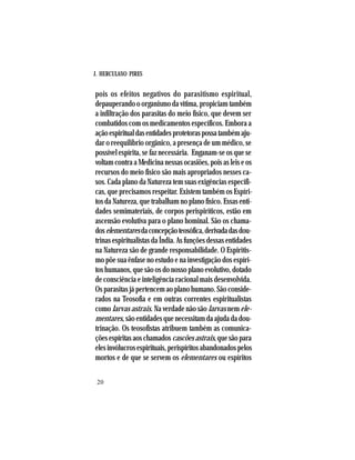 J. HERCULANO PIRES
20
pois os efeitos negativos do parasitismo espiritual,
depauperando o organismo da vítima, propiciam também
a infiltração dos parasitas do meio físico, que devem ser
combatidos com os medicamentos específicos. Embora a
açãoespiritualdasentidadesprotetoraspossatambémaju-
dar o reequilíbrio orgânico, a presença de um médico, se
possível espírita, se faz necessária. Enganam-se os que se
voltam contra a Medicina nessas ocasiões, pois as leis e os
recursos do meio físico são mais apropriados nesses ca-
sos. Cada plano da Natureza tem suas exigências específi-
cas, que precisamos respeitar. Existem também os Espíri-
tos da Natureza, que trabalham no plano físico. Essas enti-
dades semimateriais, de corpos perispiríticos, estão em
ascensão evolutiva para o plano hominal. São os chama-
doselementaresdaconcepçãoteosófica,derivadadasdou-
trinas espiritualistas da Índia. As funções dessas entidades
na Natureza são de grande responsabilidade. O Espiritis-
mo põe sua ênfase no estudo e na investigação dos espíri-
tos humanos, que são os do nosso plano evolutivo, dotado
de consciência e inteligência racional mais desenvolvida.
Os parasitas já pertencem ao plano humano. São conside-
rados na Teosofia e em outras correntes espiritualistas
como larvas astrais. Na verdade não são larvas nem ele-
mentares, são entidades que necessitam da ajuda da dou-
trinação. Os teosofistas atribuem também as comunica-
çõesespíritasaoschamados cascõesastrais,quesãopara
elesinvólucrosespirituais,perispíritosabandonadospelos
mortos e de que se servem os elementares ou espíritos
 