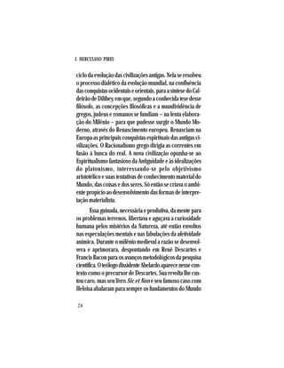 J. HERCULANO PIRES
28
ciclo da evolução das civilizações antigas. Nela se resolveu
o processo dialético da evolução mundial, na confluência
dasconquistasocidentaiseorientais,paraasíntesedoCal-
deirãodeDilthey,emque,segundoaconhecidatesedesse
filósofo, as concepções filosóficas e a mundividência de
gregos, judeus e romanos se fundiam – na lenta elabora-
ção do Milênio – para que pudesse surgir o Mundo Mo-
derno, através do Renascimento europeu. Renasciam na
Europa as principais conquistas espirituais das antigas ci-
vilizações. O Racionalismo grego dirigia as correntes em
fusão à busca do real. A nova civilização opunha-se ao
Espiritualismo fantasioso da Antiguidade e às idealizações
do platonismo, interessando-se pelo objetivismo
aristotélico e suas tentativas de conhecimento material do
Mundo, das coisas e dos seres. Só então se criava o ambi-
ente propício ao desenvolvimento das formas de interpre-
tação materialista.
Essa guinada, necessária e produtiva, da mente para
os problemas terrenos, libertava e aguçava a curiosidade
humana pelos mistérios da Natureza, até então envoltos
nas especulações mentais e nas fabulações da afetividade
anímica. Durante o milênio medieval a razão se desenvol-
vera e aprimorara, despontando em René Descartes e
FrancisBaconparaosavançosmetodológicosdapesquisa
científica.OteólogodissidenteAbelardoaparecenessecon-
texto como o precursor de Descartes. Sua revolta lhe cus-
tou caro, mas seu livro Sic et Non e seu famoso caso com
Heloisa abalaram para sempre os fundamentos do Mundo
 