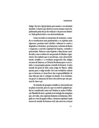 VAMPIRISMO
29
Antigo. Em vão a Igreja lutaria para manter o seu domínio
absoluto. A síntese que abriria os novos tempos estava im-
pulsionadapelasforçasdaevoluçãoedoprocessohistóri-
co. Nada poderia deter o seu desenvolvimento.
Como em todos os momentos de transição, o mun-
do se transformou num pandemônio e os espíritos mais
vigorosos, portanto mais rebeldes, voltaram-se contra a
dogmática eclesiástica, proclamaram o advento da Razão
e negaram o conceito espiritual do homem, cortando-o
pela metade. Palavras como Espírito e Alma foram consi-
deradas como resíduos de um passado de fábulas e igno-
rância. Nos embates que se sucederam, com o desenvolvi-
mento científico e a revelação progressiva dos antigos
arcanos da Natureza, as Ciências herdaram para o seu es-
tudo e a sua pesquisa apenas a metade do homem. A outra
metade foi posta de lado como artigo de Museu, válida
apenas para o vulgo inculto. Foi com verdadeira euforia
que os homens se viram livres das responsabilidades de
uma vida que não se extingue no túmulo. E os cientistas,
em geral, se ufanaram de haver descoberto que não pas-
sam de cinza e pó.
Os métodos de pesquisa científica se desenvolveram
no plano sensorial, pois só o que era visível e palpável po-
diaserconsideradocomoreal.Fundou-seassimaCiviliza-
çãoMundialdotacto,apoiadanatecnologiadasmáquinas
que, até então, não captavam fantasias ou fantasmas. Rele-
gado ao cesto de papéis velhos, o homem espiritual (nada
menos de metade do homem real) não merecia a tenção
 