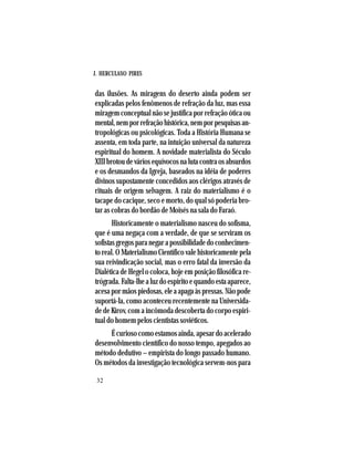 J. HERCULANO PIRES
32
das ilusões. As miragens do deserto ainda podem ser
explicadas pelos fenômenos de refração da luz, mas essa
miragem conceptual não se justifica por refração ótica ou
mental,nemporrefraçãohistórica,nemporpesquisasan-
tropológicas ou psicológicas. Toda a História Humana se
assenta, em toda parte, na intuição universal da natureza
espiritual do homem. A novidade materialista do Século
XIIIbrotoudeváriosequívocosnalutacontraosabsurdos
e os desmandos da Igreja, baseados na idéia de poderes
divinos supostamente concedidos aos clérigos através de
rituais de origem selvagem. A raiz do materialismo é o
tacape do cacique, seco e morto, do qual só poderia bro-
tar as cobras do bordão de Moisés na sala do Faraó.
Historicamente o materialismo nasceu do sofisma,
que é uma negaça com a verdade, de que se serviram os
sofistasgregosparanegarapossibilidadedoconhecimen-
to real. O Materialismo Científico vale historicamente pela
sua reivindicação social, mas o erro fatal da inversão da
Dialética de Hegel o coloca, hoje em posição filosófica re-
trógrada.Falta-lhealuzdoespíritoequandoestaaparece,
acesapormãospiedosas,eleaapagaàspressas.Nãopode
suportá-la, como aconteceu recentemente na Universida-
de de Kirov, com a incômoda descoberta do corpo espiri-
tual do homem pelos cientistas soviéticos.
Écuriosocomoestamosainda,apesardoacelerado
desenvolvimento científico do nosso tempo, apegados ao
método dedutivo – empirista do longo passado humano.
Os métodos da investigação tecnológica servem-nos para
 