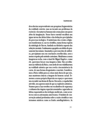 VAMPIRISMO
33
descobertas surpreendentes nas pesquisas fragmentárias
da realidade exterior, mas no tocante aos problemas da
essência e da natureza humana não avançamos um passo
além da imaginação. Nosso barco mental encalhou nas
águas turvas das idéias feitas e das deduções precipitadas
do processo teológico. O misticismo dos crentes religio-
sos transformou-se, na era científica, numa forma espúria
da mitologia de Bacon, fundada na idolatria suposta das
soluçõesmentais.Continuamosapegadosaosídolosdopen-
samento baconiano. Imantados a preconceitos de milêni-
os, precipitamo-nos em conclusões envelhecidas, sem o
menorrespeitopelométodocartesiano.Modelamosanossa
imagem na rocha, com o cinzel de Miguel Ângelo e, como
ele, queremos forçar essa imagem a falar. Não acredita-
mosnaevidênciadaFísica,commedodenosvolatilizarmos
na realidade atômica que nos revela a inconsistência da
carne, de suas formas desgastantes e mortais. Considera-
mos a Física válida para as coisas mais duras do que nós,
mas mantemos intacta a imagem do homem carnal. Te-
memos a nossa própria dispersão no espaço e queremos
nosescondernasfurnasdeBacon.Descartes,oespadachim
atrevido, nos apavora mais do que as explosões atômicas.
Voamos para a Lua envoltos em escafandros de segurança
evoltamosdasviagensespaciaisassustadoseagarradosàs
idéias esquemáticas dos teólogos medievais, como acon-
teceu com os astronautas americanos. O instinto de con-
servação animal predomina sobre a razão científica e nos
tornamos místicos como os frades autoflageladores. As
 