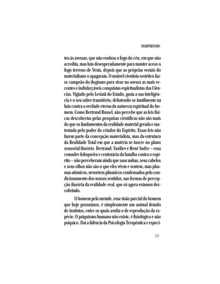 VAMPIRISMO
35
teu às avessas, que não roubou o fogo do céu, em que não
acredita, mas luta desesperadamente para manter aceso o
fogo terreno de Vesta, depois que as próprias vestais do
materialismooapagaram.Onotávelcientistasoviéticofaz-
se campeão do ilogismo para virar no avesso as mais re-
centes e indisfarçáveis conquistas espiritualistas das Ciên-
cias. Vigiado pelo Leviatã do Estado, gasta a sua inteligên-
cia e o seu saber transitório, debatendo-se inutilmente na
luta contra a verdade eterna da natureza espiritual do ho-
mem. Como Bertrand Russel, não percebe que as leis físi-
cas descobertas pelas pesquisas científicas não são mais
doqueosfundamentosdarealidadematerialgeradaesus-
tentada pelo poder do criador do Espírito. Essas leis não
fazem parte da concepção materialista, mas da estrutura
da Realidade Total em que a matéria se insere no plano
sensorial ilusório. Bertrand, Vasiliev e René Sudre – essa
comadre fofoqueira e centenária da batalha contra o espí-
rito–nãoperceberamaindaquesuasunhas,seuscabelos
e seus olhos não são o que eles vêem e sentem, mas plas-
masatômicos,nevoeirosplásmicoscondensadospelocon-
dicionamento dos nossos sentidos, nas formas de percep-
ção ilusória da realidade-real, que só agora estamos des-
cobrindo.
Ohomempelametade,essavisãoparcialdohomem
que hoje possuímos, é simplesmente um animal dotado
de instintos, entre os quais avulta o de reprodução da es-
pécie. O psiquismo humano não existe, é fisiológico e não
psíquico.DaíafalênciadaPsicologiaTerapêuticaeespeci-
 