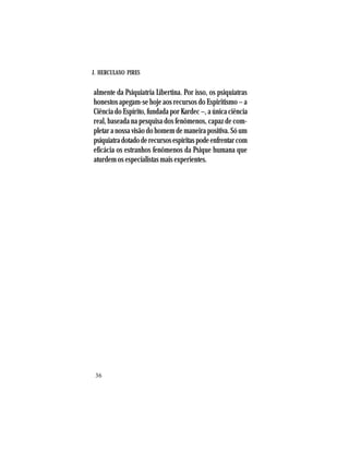 J. HERCULANO PIRES
36
almente da Psiquiatria Libertina. Por isso, os psiquiatras
honestos apegam-se hoje aos recursos do Espiritismo – a
Ciência do Espírito, fundada por Kardec –, a única ciência
real, baseada na pesquisa dos fenômenos, capaz de com-
pletar a nossa visão do homem de maneira positiva. Só um
psiquiatradotadoderecursosespíritaspodeenfrentarcom
eficácia os estranhos fenômenos da Psique humana que
aturdem os especialistas mais experientes.
 