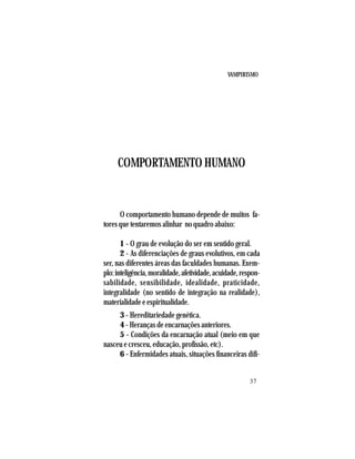 VAMPIRISMO
37
COMPORTAMENTO HUMANO
O comportamento humano depende de muitos fa-
tores que tentaremos alinhar no quadro abaixo:
1 - O grau de evolução do ser em sentido geral.
2 - As diferenciações de graus evolutivos, em cada
ser, nas diferentes áreas das faculdades humanas. Exem-
plo:inteligência,moralidade,afetividade,acuidade,respon-
sabilidade, sensibilidade, idealidade, praticidade,
integralidade (no sentido de integração na realidade),
materialidade e espiritualidade.
3 - Hereditariedade genética.
4 - Heranças de encarnações anteriores.
5 - Condições da encarnação atual (meio em que
nasceu e cresceu, educação, profissão, etc).
6 - Enfermidades atuais, situações financeiras difí-
 