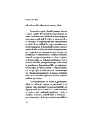 J. HERCULANO PIRES
38
ceis ou boas, vícios adquiridos e assim por diante.
Nessequadro,apenasesboçado,podemosvercomo
é variado o quadro determinante do comportamento hu-
mano, tornando-se difícil à elaboração de um esquema,
universalmente aplicável. Desse fato se valem os corifeus
da Psicologia e da Psiquiatria Libertinas para contestarem
os padrões de normalidade do comportamento humano e
incluírem nas faixas de normalidade os processos anor-
mais verificados na História das Civilizações e considera-
dos,emépocaspregressas,comonormais.Alegandoaim-
possibilidadedeumaclassificaçãoprecisadonormaledo
anormal, conseguem impressionar as criaturas ingênuas
ou desprevenidas, que acabam se conformando com as
suas anormalidades, entregando-se às garras insaciáveis
doparasitismooudovampirismo.Vidasquepoderiamser
nobres,dignas,proveitosas,tornam-severgonhosaseinú-
teis, e o que é pior, servindo apenas de exemplos negati-
vos, estimulantes de capitulações desastrosas. Famílias in-
teiras são às vezes afetadas por esses desastres morais de
profundarepercussão.
O homossexualismo, nos dois sexos, por sua inten-
sidade nas civilizações antigas e sua revivescência brutal
emnossotempo,éamaisgravedessasanormalidadesque
hoje se pretende declarar normais. E é precisamente nes-
se campo, o mais visado pelo vampirismo – desde os
íncubus e súcubus da Idade Média até os nossos dias –,
que incidem hoje os destemperos criminosos dos liberti-
 