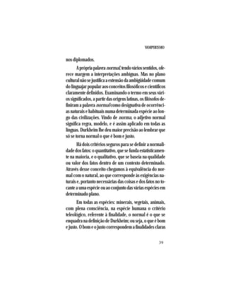 VAMPIRISMO
39
nos diplomados.
Aprópriapalavranormal,tendováriossentidos,ofe-
rece margem a interpretações ambíguas. Mas no plano
culturalnãosejustificaaextensãodaambigüidadecomum
do linguajar popular aos conceitos filosóficos e científicos
claramente definidos. Examinando o termo em seus vári-
ossignificados,apartirdasorigenslatinas,osfilósofosde-
finiram a palavra normal como designativa de ocorrênci-
as naturais e habituais numa determinada espécie ao lon-
go das civilizações. Vindo de norma, o adjetivo normal
significa regra, modelo, e é assim aplicado em todas as
línguas.Durkheimlhedeumaiorprecisãoaolembrarque
só se torna normal o que é bom e justo.
Há dois critérios seguros para se definir a normali-
dadedosfatos:oquantitativo,quesefundaestatisticamen-
te na maioria, e o qualitativo, que se baseia na qualidade
ou valor dos fatos dentro de um contexto determinado.
Através desse conceito chegamos à equivalência do nor-
mal com o natural, ao que corresponde às exigências na-
turais e, portanto necessárias das coisas e dos fatos no to-
canteaumaespécieouaoconjuntodasváriasespéciesem
determinado plano.
Em todas as espécies: minerais, vegetais, animais,
com plena consciência, na espécie humana o critério
teleológico, referente à finalidade, o normal é o que se
enquadra na definição de Durkheim; ou seja, o que é bom
ejusto.Obomeojustocorrespondemafinalidadesclaras
 