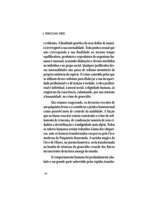 J. HERCULANO PIRES
40
e evidentes. A finalidade genética do sexo define de manei-
ra irrevogável a sua normalidade. Toda prática sexual que
não corresponda à sua finalidade ao mesmo tempo
equilibradora,produtoraereprodutoradoorganismohu-
manoéanormal,acusandodisfunçõesedesviosmórbidos
no indivíduo e no grupo social. Qualquer justificativa des-
sas anormalidades não passa de sofisma atentatório da
própriaexistênciadaespécie.Ocrimecometidopelosque
se utilizam desses sofismas para disfarçar a sua incapaci-
dade profissional é o de traição à verdade, à ética profissi-
onal e individual, à moral social, à dignidade humana, às
exigências da consciência, culminando, por sua extensão
à humanidade, no crime de genocídio.
Não estamos exagerando, os desvarios recentes de
um psiquiatra levou-o a considerar a prática homossexual
como possível meio de controle da natalidade. A Nação
que aceitasse essa tese estaria cometendo o crime de avil-
tamento de si mesma, de condenação sumária de seus ci-
dadãos a desvirilização e à indignidade mais abjeta. Todos
os valores humanos seriam reduzidos à lama dos chiquei-
ros, ante os homens transformados em porcos pela Circe
moderna da Psiquiatria dementada. A varinha mágica da
Circe de Ulisses, no poema homérico, seria transformada
na bomba de nêutrons do genocídio covarde dos físicos
inconscientes desta hora amarga do mundo.
O comportamento humano foi profundamente aba-
lado e em grande parte subvertido pelas rápidas transfor-
 